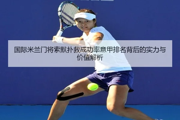 国际米兰门将索默扑救成功率意甲排名背后的实力与价值解析 - kaiyun